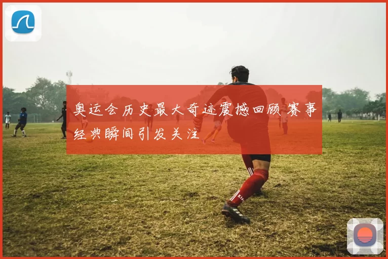 奥运会历史最大奇迹震撼回顾 赛事经典瞬间引发关注