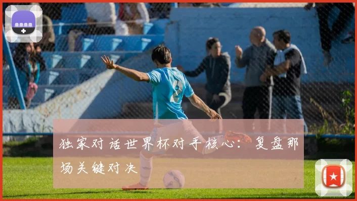 独家对话世界杯对手核心:复盘那场关键对决
