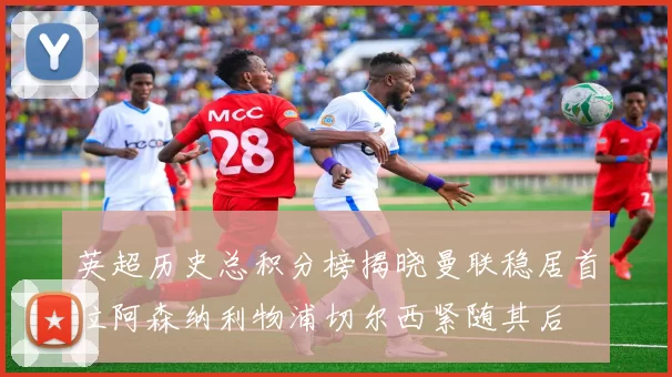 英超历史总积分榜揭晓曼联稳居首位阿森纳利物浦切尔西紧随其后
