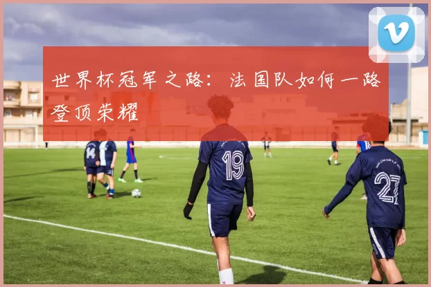 世界杯冠军之路:法国队如何一路登顶荣耀