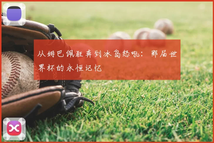 从姆巴佩狂奔到冰岛怒吼:那届世界杯的永恒记忆