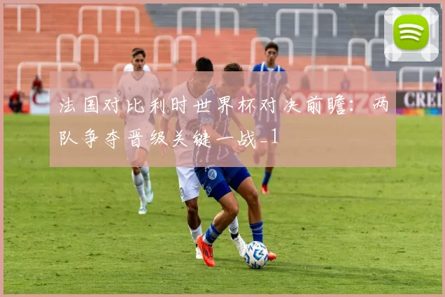 法国对比利时世界杯对决前瞻:两队争夺晋级关键一战_1